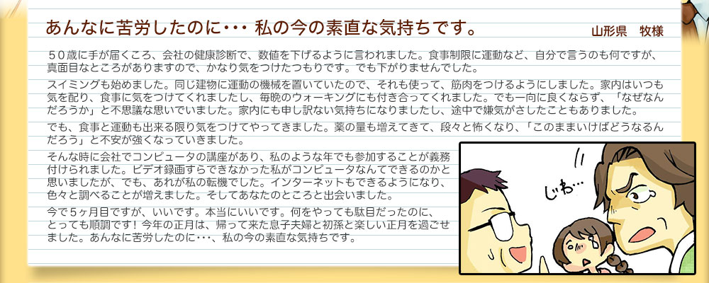 あんなに苦労したのに･･･ 私の今の素直な気持ちです。 山形県　牧様５０歳に手が届くころ、会社の健康診断で、数値を下げるように言われました。食事制限に運動など、自分で言うのも何ですが、
真面目なところがありますので、かなり気をつけたつもりです。でも下がりませんでした。
スイミングも始めました。同じ建物に運動の機械を置いていたので、それも使って、筋肉をつけるようにしました。家内はいつも気を配り、食事に気をつけてくれましたし、毎晩のウォーキングにも付き合ってくれました。でも一向に良くならず、「なぜなんだろうか」と不思議な思いでいました。家内にも申し訳ない気持ちになりましたし、途中で嫌気がさしたこともありました。でも、食事と運動も出来る限り気をつけてやってきました。薬の量も増えてきて、段々と怖くなり、「このままいけばどうなるんだろう」と不安が強くなっていきました。そんな時に会社でコンピュータの講座があり、私のような年でも参加することが義務付けられました。ビデオ録画すらできなかった私がコンピュータなんてできるのかと思いましたが、でも、あれが私の転機でした。インターネットもできるようになり、色々と調べることが増えました。そしてあなたのところと出会いました。
今で５ヶ月目ですが、いいです。本当にいいです。何をやっても駄目だったのに、とっても順調です！今年の正月は、帰って来た息子夫婦と初孫と楽しい正月を過ごせました。あんなに苦労したのに･･･、私の今の素直な気持ちです。