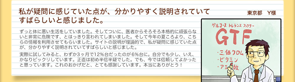 私が疑問に感じていた点が、分かりやすく説明されていてすばらしいと感じました。 東京都　Y様ずっと体に悪い生活をしていました。そしてついに、医者からそろそろ本格的に頑張らないと非常に危険です、とはっきり言われてしまいました。そして今年の夏ころより、こちらの情報を利用させてもらいました。サイトの説明が理論的で、私が疑問に感じていた点が、分かりやすく説明されていてすばらしいと感じました。実際に試してみると、わずか3 ヶ月で12％台だったのが6％台に。自分でも少し、いえ、かなりビックリしています。正直は初め半信半疑でした。でも、今では信頼してよかったと思っています。これのおかげだと、とても感謝しています。本当にありがとう！