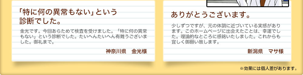 「特に何の異常もない」という
診断でした。 神奈川県　金光様 金光です。今回あらためて検査を受けました。「特に何の異常もない」という診断でした。たいへんたいへん有難うございました。御礼まで。ありがとうございます。 新潟県　マサ様 少しずつですが、元の体調に近づいている実感があります。このホームページに出会えたことは、幸運でした。理論的なところに感銘いたしました。これからも宜しく御願い致します。