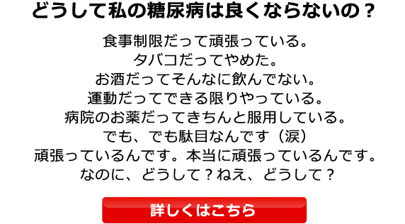 どうして私の糖尿病は良くならないの？食事制限だって頑張っている。タバコだってやめた。お酒だってそんなに飲んでない。運動だってできる限りやっている。病院のお薬だってきちんと服用している。でも、駄目なんです（涙）頑張っているんです。本当に頑張っているんです。なのに、どうして？ねえ、どうして？